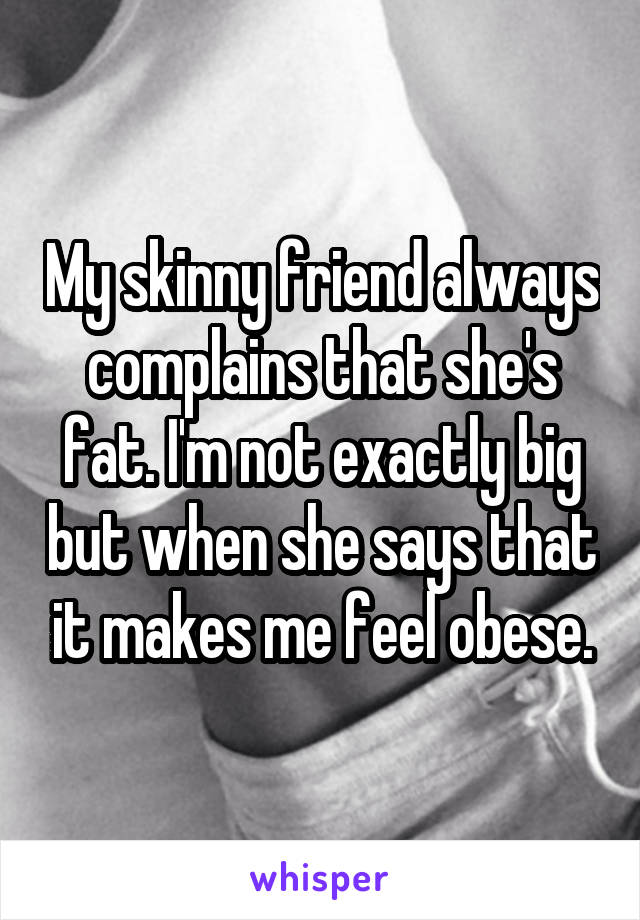 My skinny friend always complains that she's fat. I'm not exactly big but when she says that it makes me feel obese.