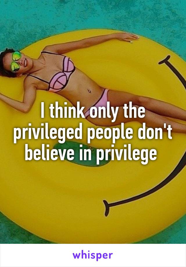 I think only the privileged people don't believe in privilege 
