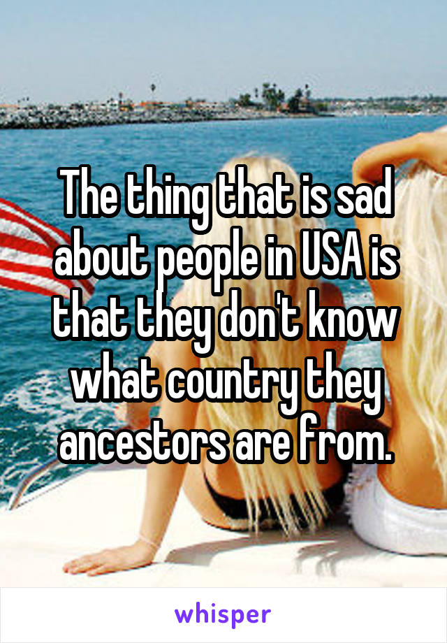 The thing that is sad about people in USA is that they don't know what country they ancestors are from.