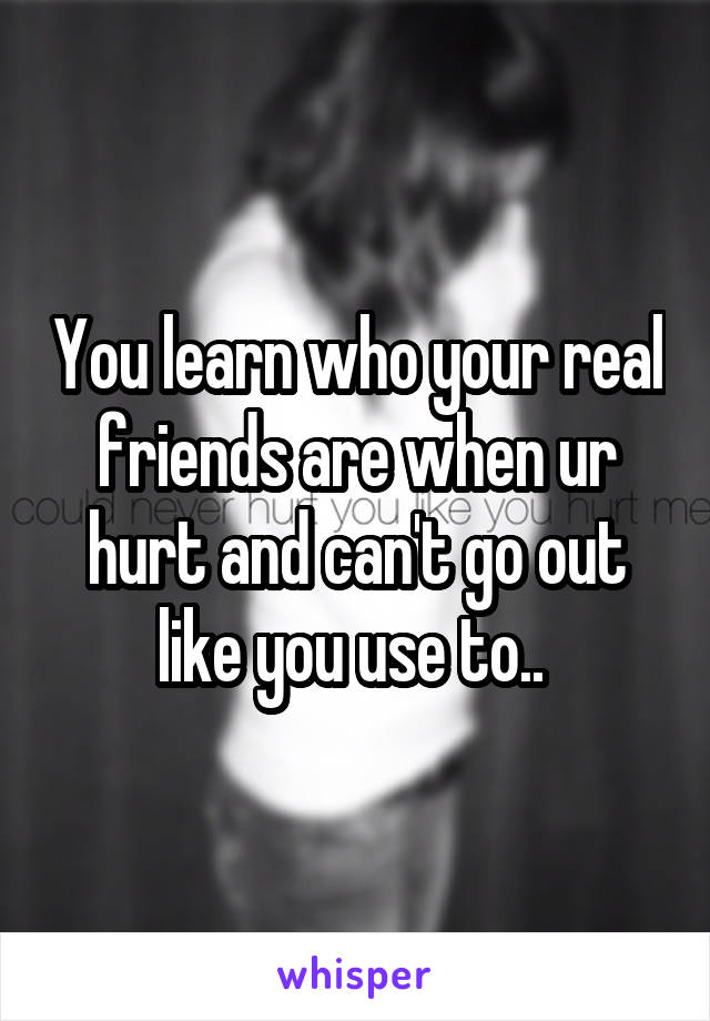 You learn who your real friends are when ur hurt and can't go out like you use to.. 