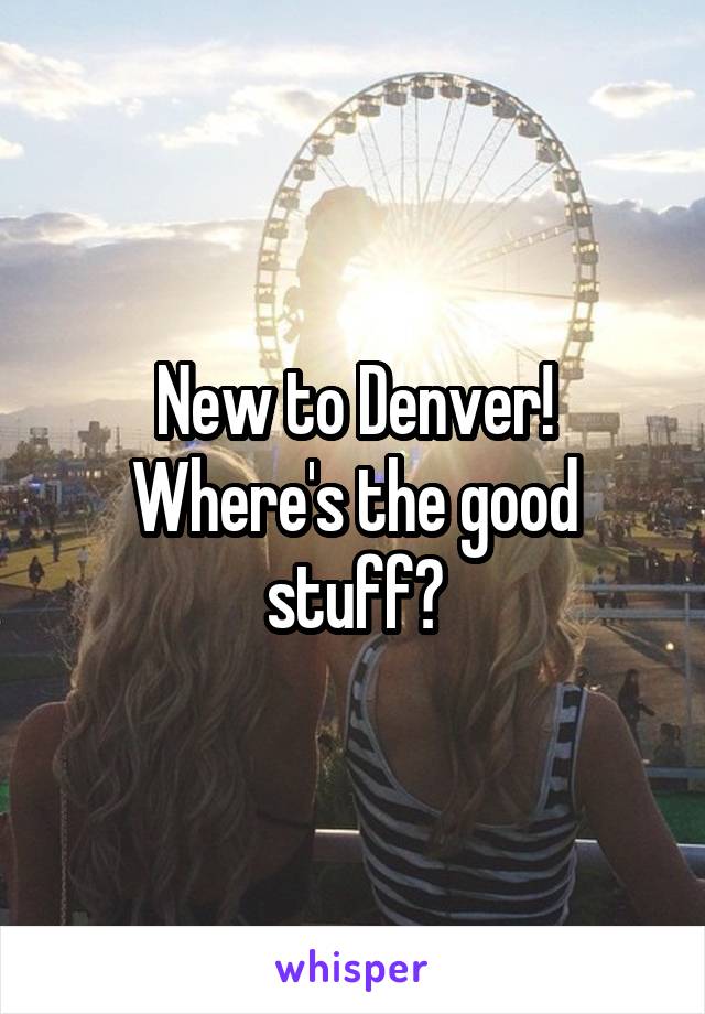 New to Denver! Where's the good stuff?