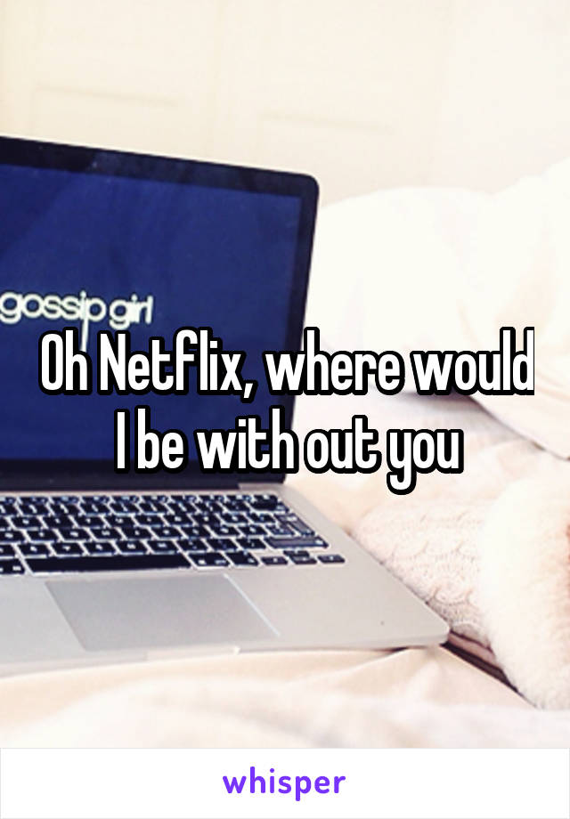 Oh Netflix, where would I be with out you