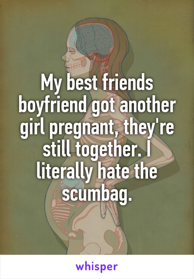 My best friends boyfriend got another girl pregnant, they're still together. I literally hate the scumbag.