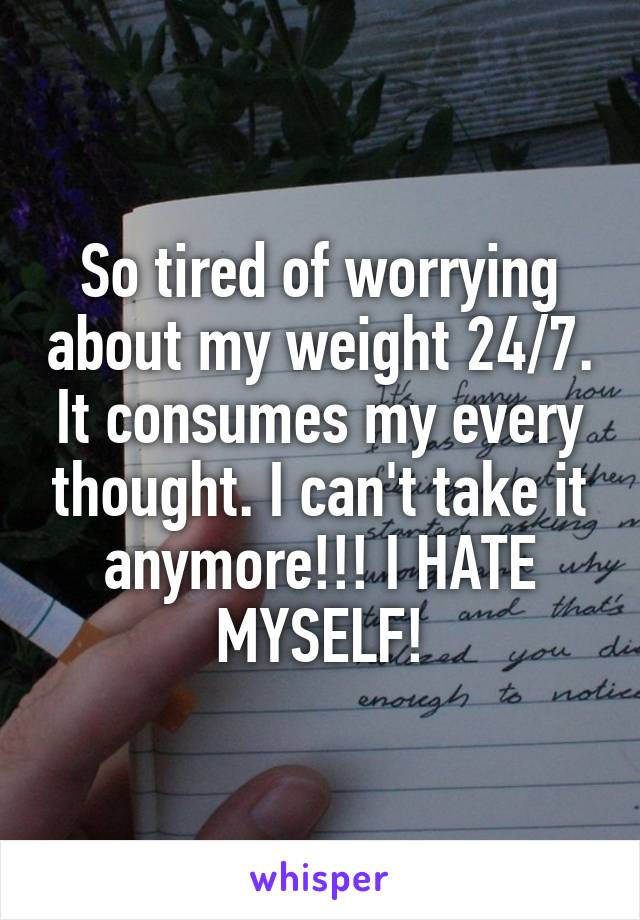 So tired of worrying about my weight 24/7. It consumes my every thought. I can't take it anymore!!! I HATE MYSELF!