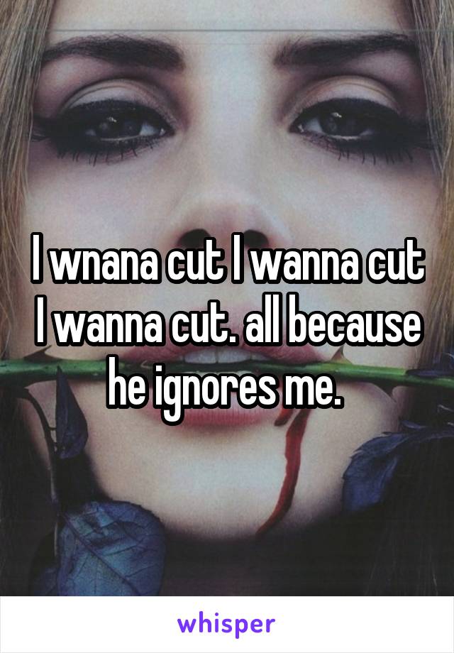 I wnana cut I wanna cut I wanna cut. all because he ignores me. 