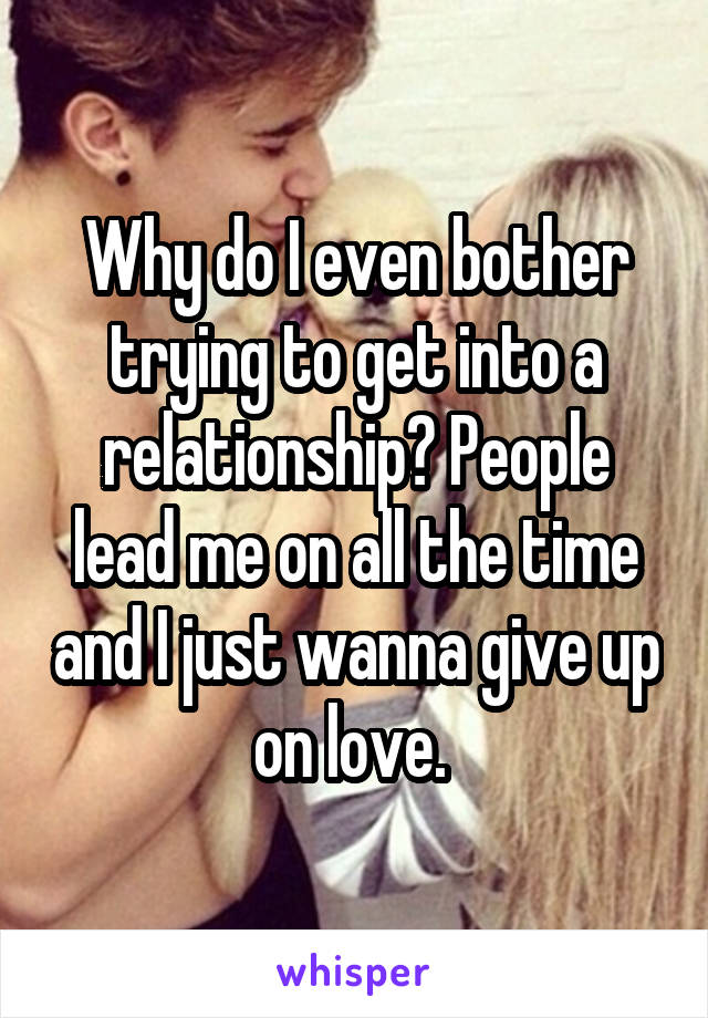 Why do I even bother trying to get into a relationship? People lead me on all the time and I just wanna give up on love. 