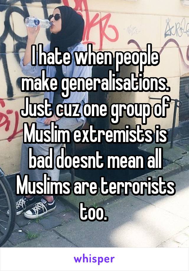 I hate when people make generalisations. Just cuz one group of Muslim extremists is bad doesnt mean all Muslims are terrorists too. 