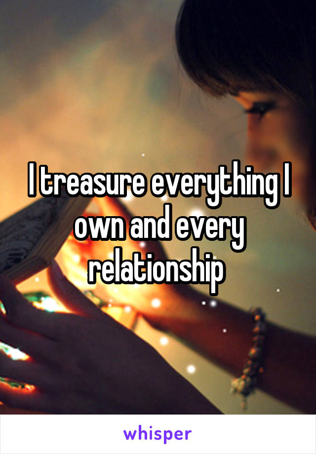 I treasure everything I own and every relationship 