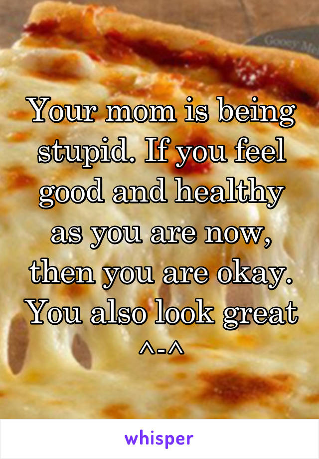 Your mom is being stupid. If you feel good and healthy as you are now, then you are okay. You also look great ^-^