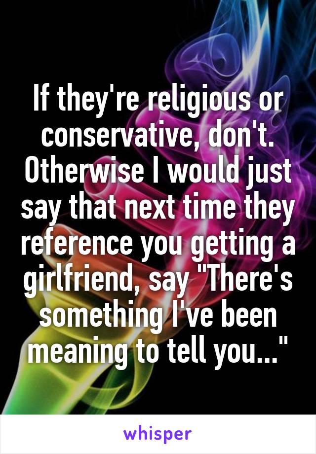 If they're religious or conservative, don't. Otherwise I would just say that next time they reference you getting a girlfriend, say "There's something I've been meaning to tell you..."