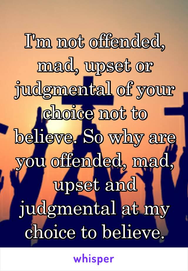 I'm not offended, mad, upset or judgmental of your choice not to believe. So why are you offended, mad, upset and judgmental at my choice to believe.