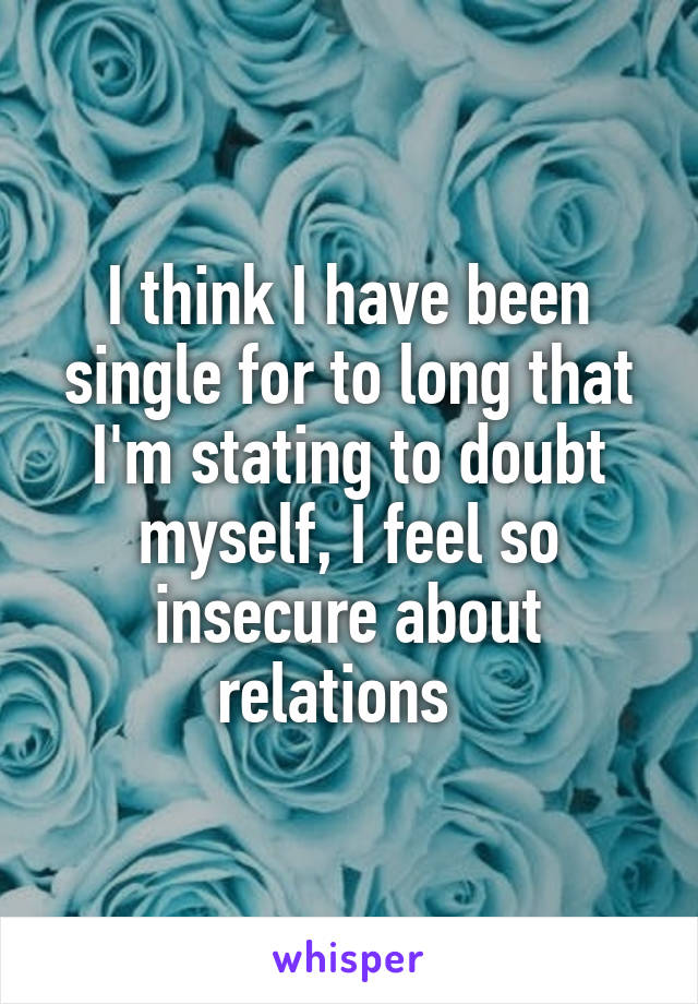 I think I have been single for to long that I'm stating to doubt myself, I feel so insecure about relations  
