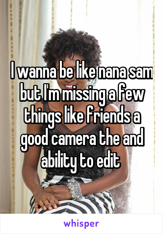 I wanna be like nana sam but I'm missing a few things like friends a good camera the and ability to edit 