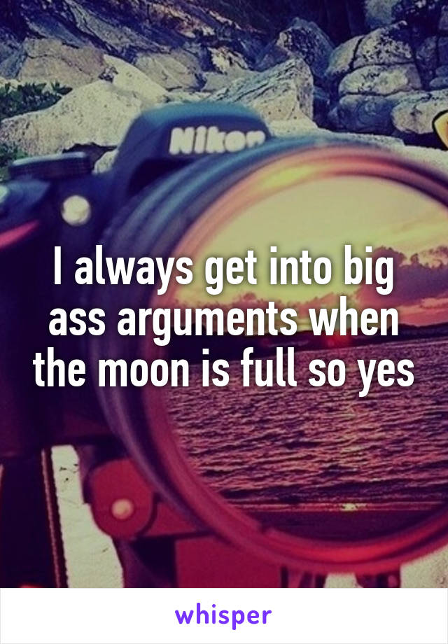 I always get into big ass arguments when the moon is full so yes