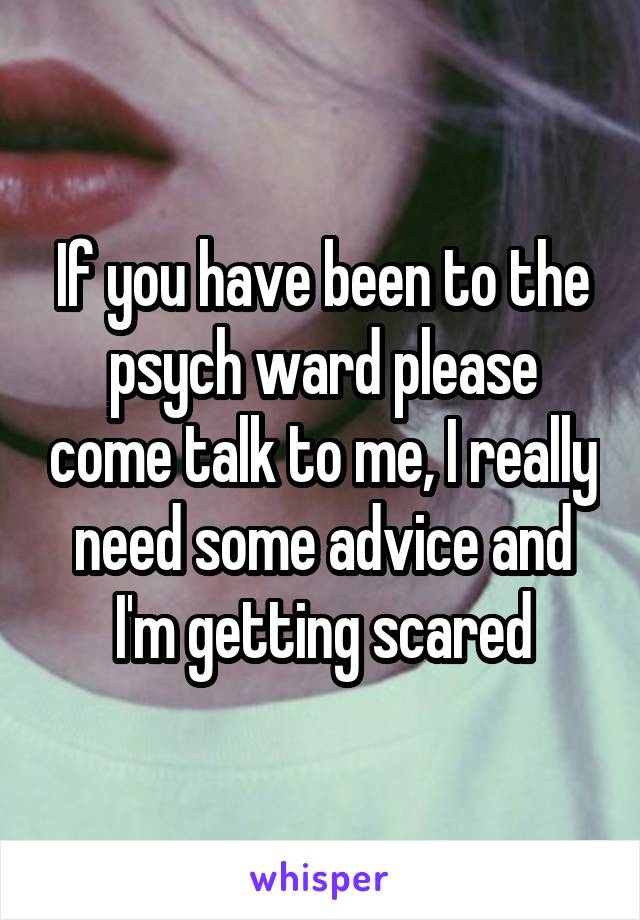 If you have been to the psych ward please come talk to me, I really need some advice and I'm getting scared