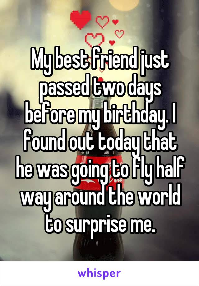 My best friend just passed two days before my birthday. I found out today that he was going to fly half way around the world to surprise me.