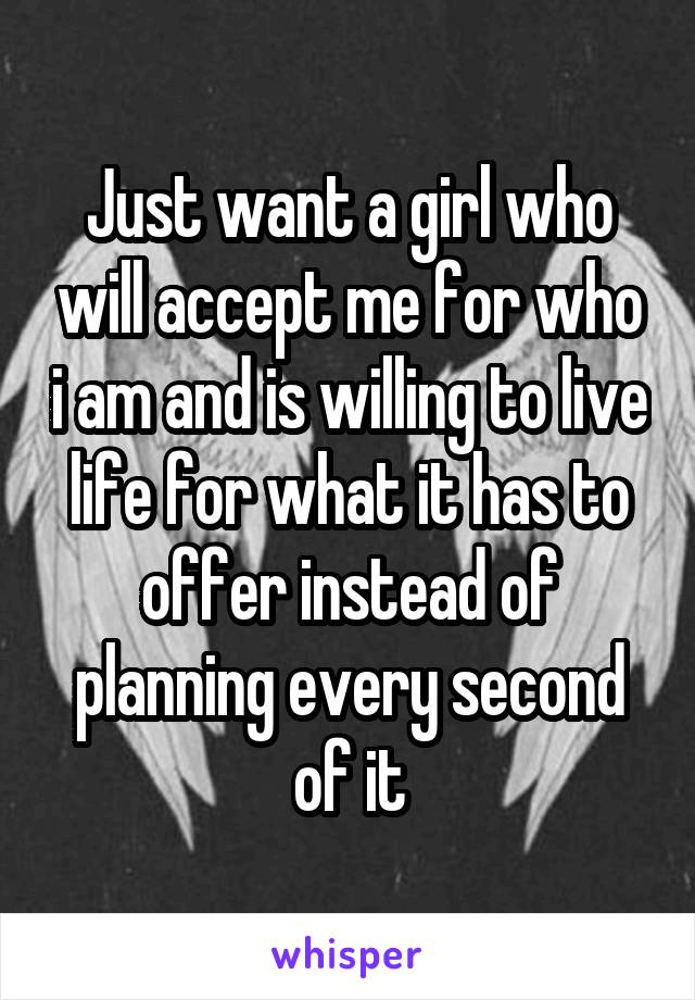 Just want a girl who will accept me for who i am and is willing to live life for what it has to offer instead of planning every second of it