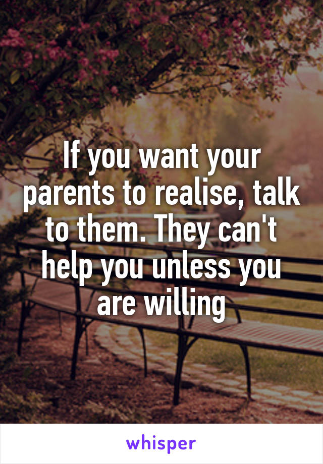 If you want your parents to realise, talk to them. They can't help you unless you are willing