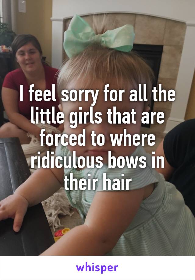 I feel sorry for all the little girls that are forced to where ridiculous bows in their hair