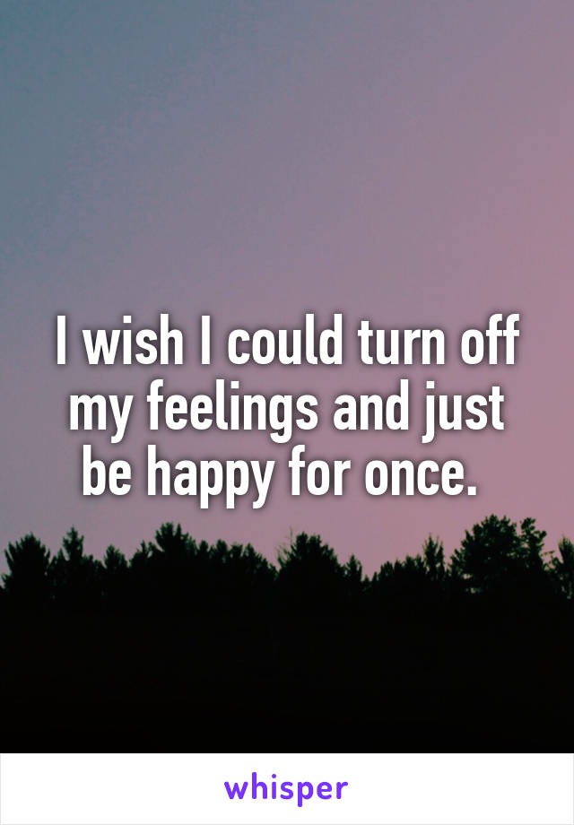 I wish I could turn off my feelings and just be happy for once. 