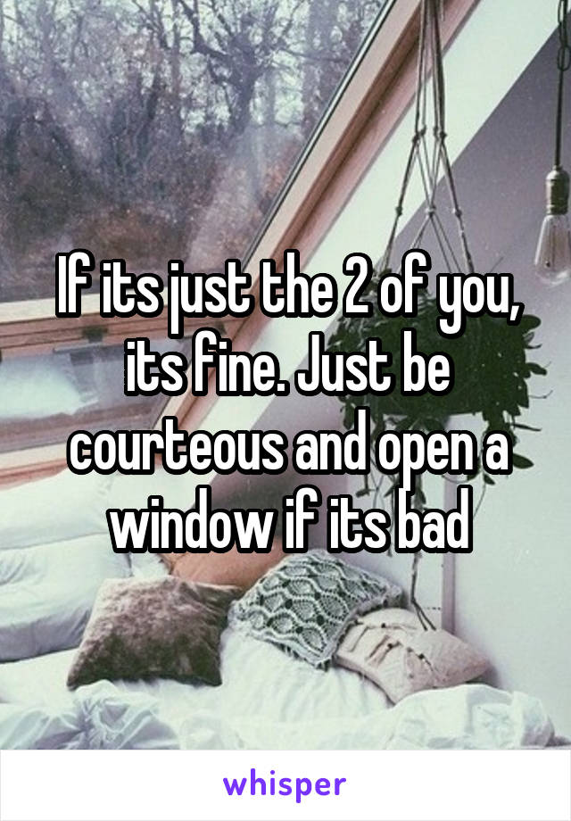 If its just the 2 of you, its fine. Just be courteous and open a window if its bad