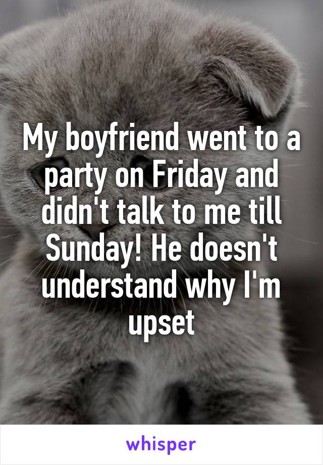 My boyfriend went to a party on Friday and didn't talk to me till Sunday! He doesn't understand why I'm upset