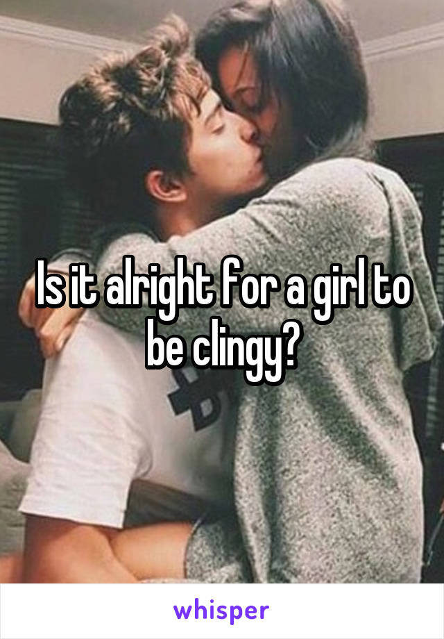 Is it alright for a girl to be clingy?
