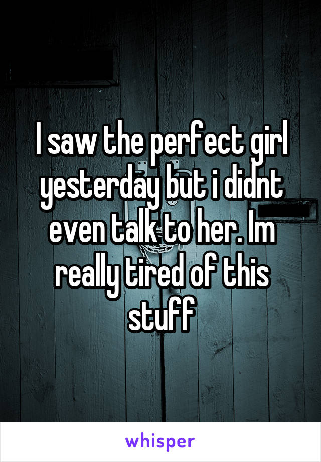 I saw the perfect girl yesterday but i didnt even talk to her. Im really tired of this stuff