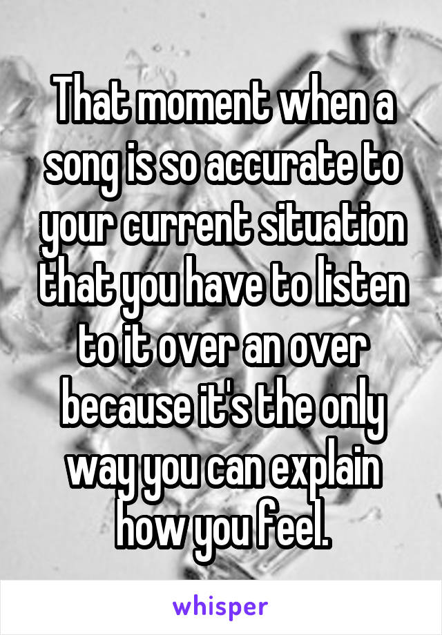 That moment when a song is so accurate to your current situation that you have to listen to it over an over because it's the only way you can explain how you feel.