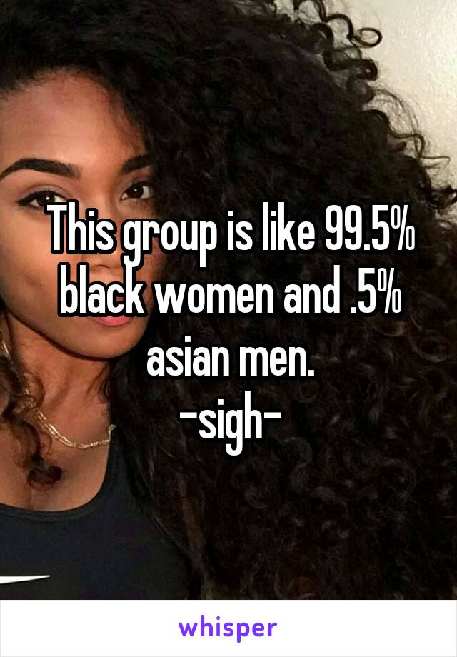This group is like 99.5% black women and .5% asian men.
-sigh-