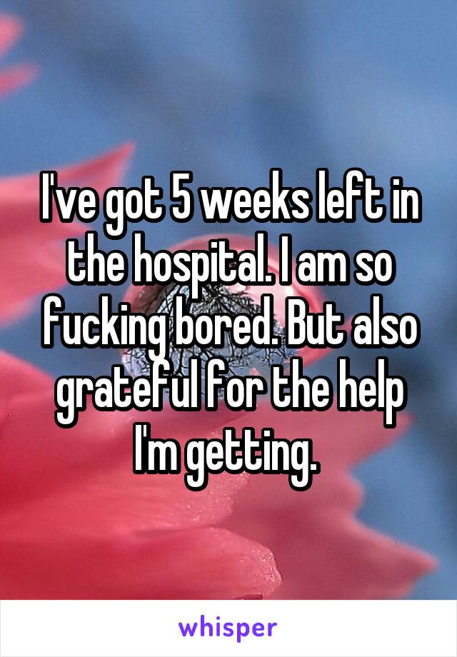 I've got 5 weeks left in the hospital. I am so fucking bored. But also grateful for the help I'm getting. 