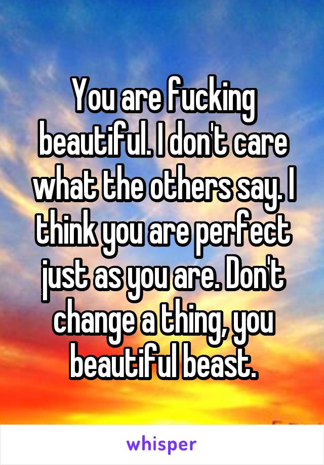 You are fucking beautiful. I don't care what the others say. I think you are perfect just as you are. Don't change a thing, you beautiful beast.