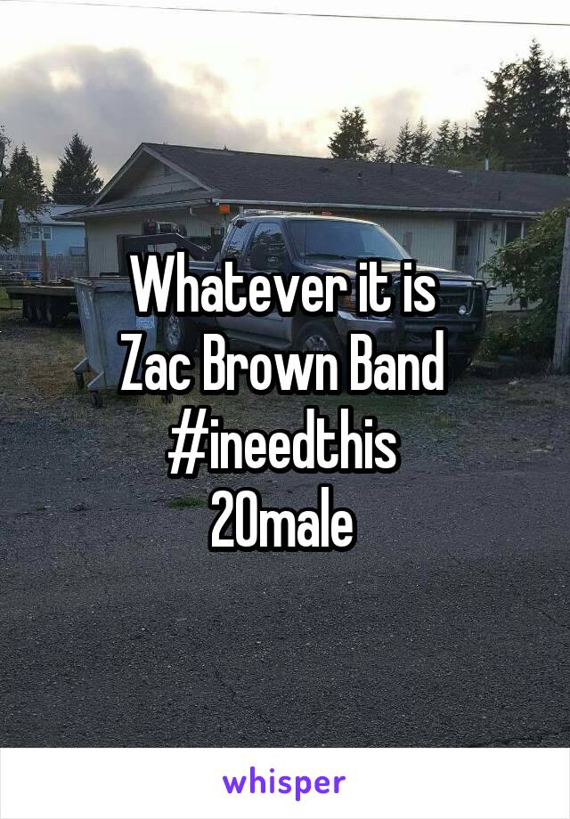 Whatever it is 
Zac Brown Band 
#ineedthis 
20male 