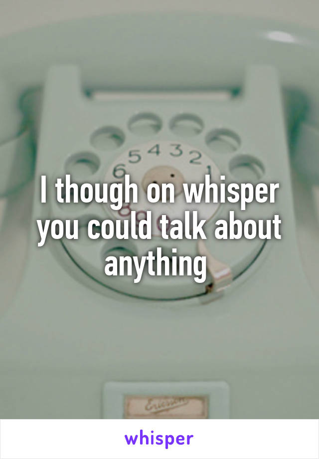 I though on whisper you could talk about anything 