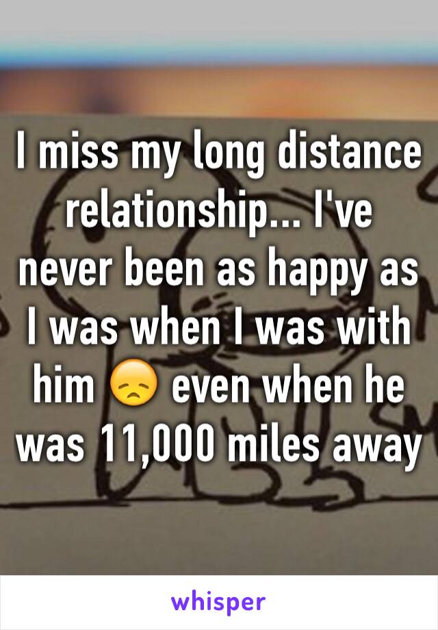 I miss my long distance relationship... I've never been as happy as I was when I was with him 😞 even when he was 11,000 miles away 