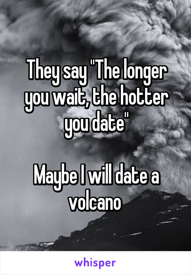 They say "The longer you wait, the hotter you date"

Maybe I will date a volcano 