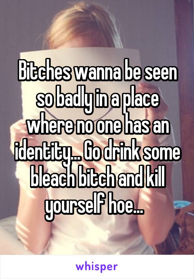 Bitches wanna be seen so badly in a place where no one has an identity... Go drink some bleach bitch and kill yourself hoe...  