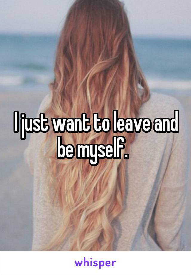 I just want to leave and be myself.  