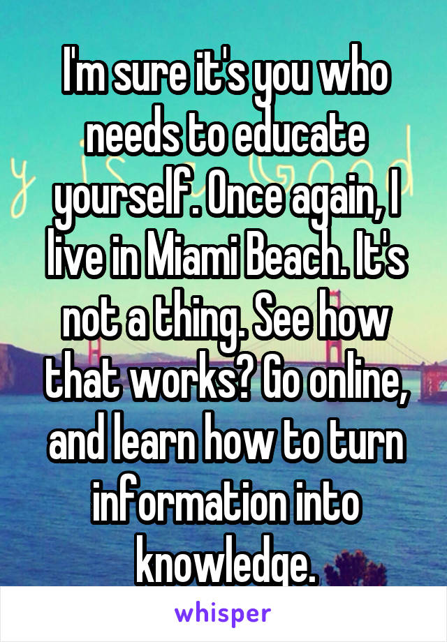 I'm sure it's you who needs to educate yourself. Once again, I live in Miami Beach. It's not a thing. See how that works? Go online, and learn how to turn information into knowledge.