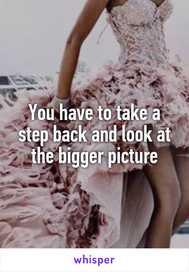 You have to take a step back and look at the bigger picture