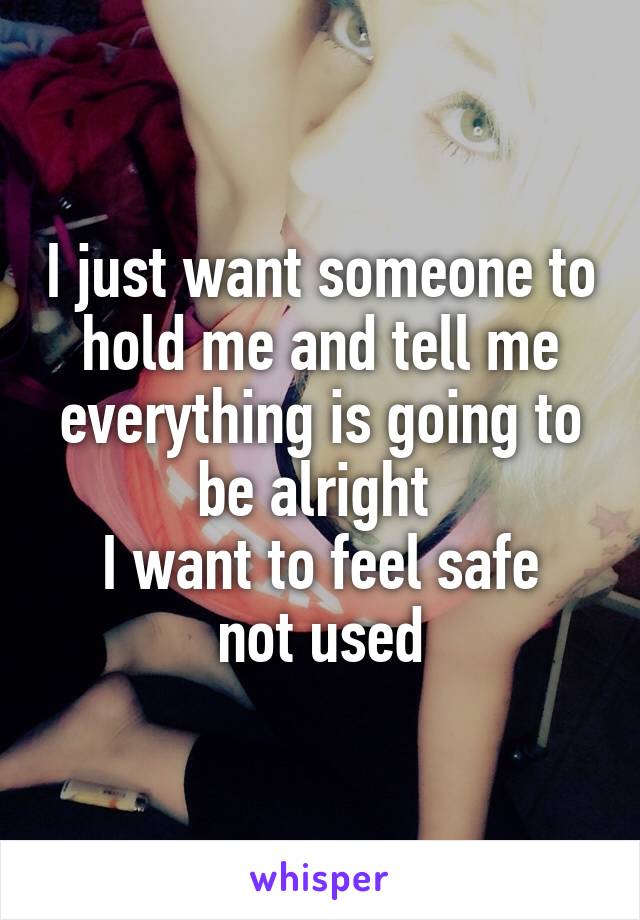 I just want someone to hold me and tell me everything is going to be alright 
I want to feel safe not used