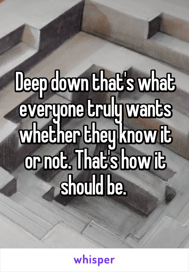 Deep down that's what everyone truly wants whether they know it or not. That's how it should be. 