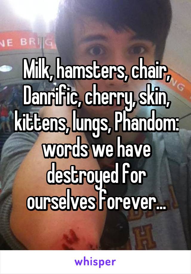 Milk, hamsters, chair, Danrific, cherry, skin, kittens, lungs, Phandom: words we have destroyed for ourselves forever...