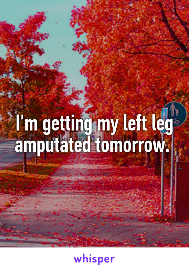 I'm getting my left leg amputated tomorrow. 