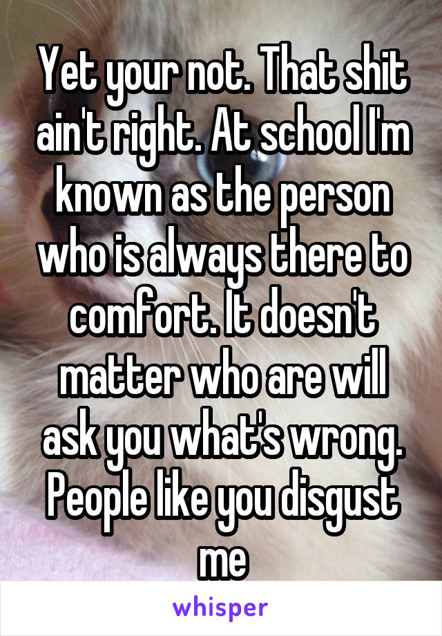 Yet your not. That shit ain't right. At school I'm known as the person who is always there to comfort. It doesn't matter who are will ask you what's wrong. People like you disgust me