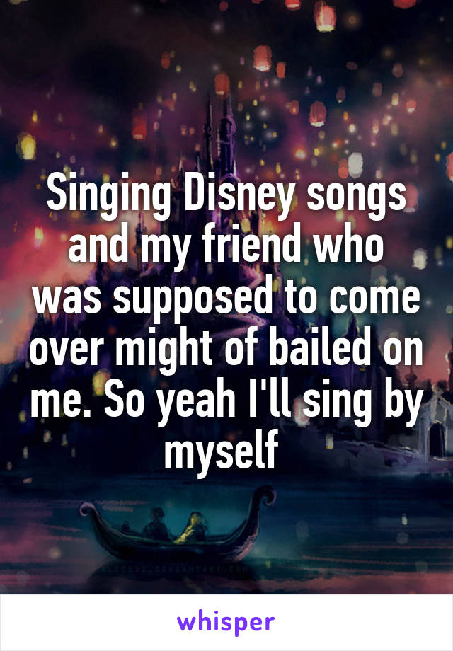 Singing Disney songs and my friend who was supposed to come over might of bailed on me. So yeah I'll sing by myself 