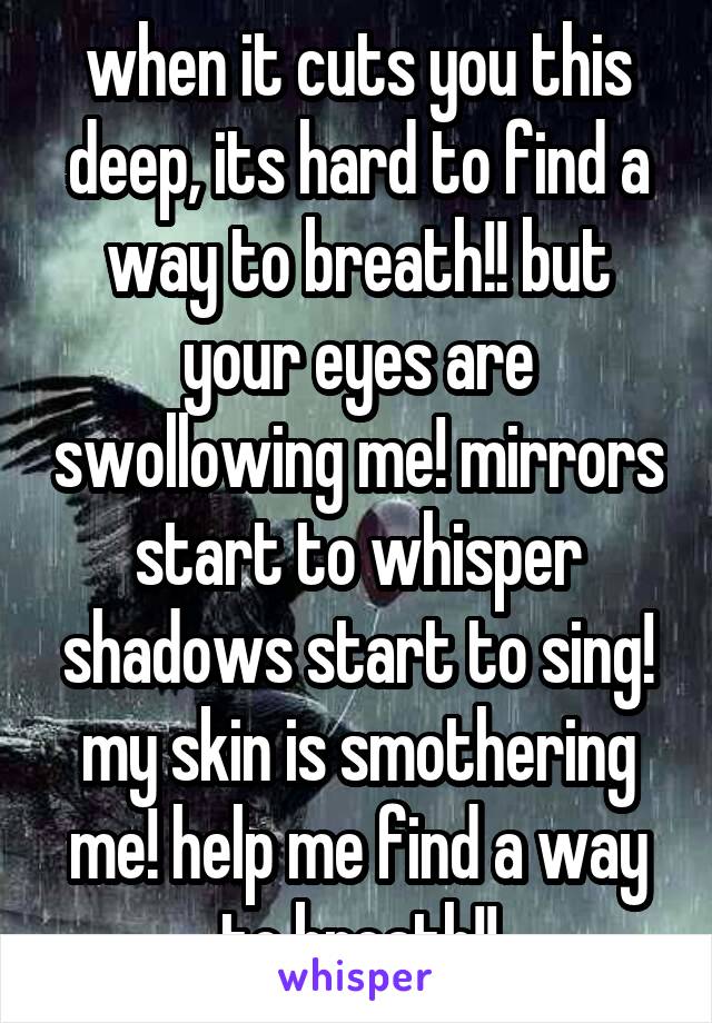 when it cuts you this deep, its hard to find a way to breath!! but your eyes are swollowing me! mirrors start to whisper shadows start to sing! my skin is smothering me! help me find a way to breath!!