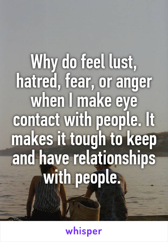 Why do feel lust, hatred, fear, or anger when I make eye contact with people. It makes it tough to keep and have relationships with people. 