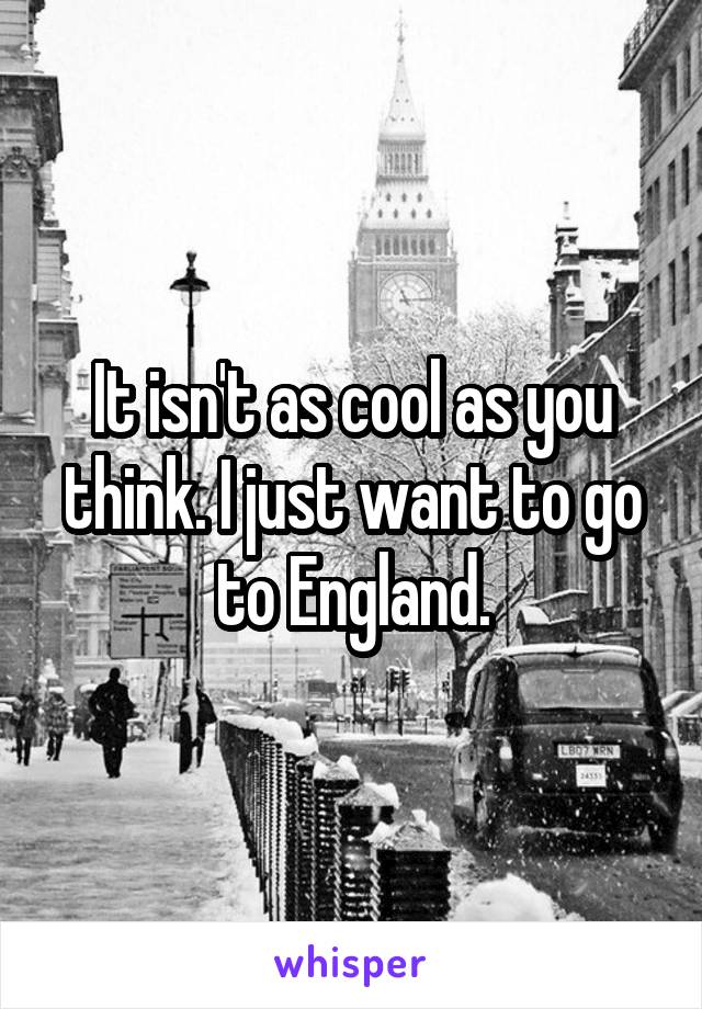 It isn't as cool as you think. I just want to go to England.