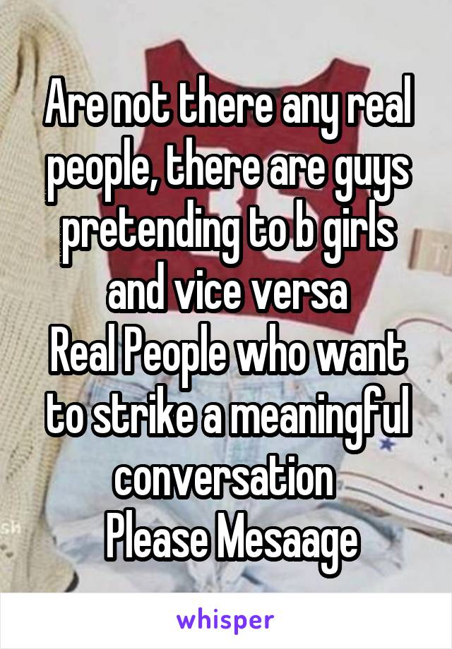 Are not there any real people, there are guys pretending to b girls and vice versa
Real People who want to strike a meaningful conversation 
 Please Mesaage